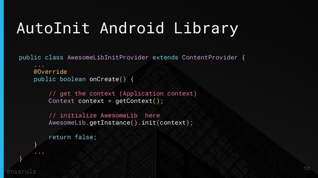 AutoInit Android Library
public class AwesomeLibInitProvider extends ContentProvider {
...
@Override
public boolean onCreate() {
// get the context (Application context)
Context context = getContext();
// initialize AwesomeLib here
AwesomeLib.getInstance().init(context);
return false;
}
...
}
121
@nisrulz
