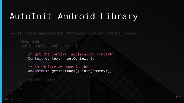 AutoInit Android Library
public class AwesomeLibInitProvider extends ContentProvider {
...
@Override
public boolean onCreate() {
// get the context (Application context)
Context context = getContext();
// initialize AwesomeLib here
AwesomeLib.getInstance().init(context);
return false;
}
...
}
122
@nisrulz
