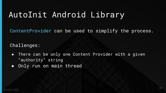 AutoInit Android Library
ContentProvider can be used to simplify the process.
Challenges:
● There can be only one Content Provider with a given
“authority” string
● Only run on main thread
128
@nisrulz
