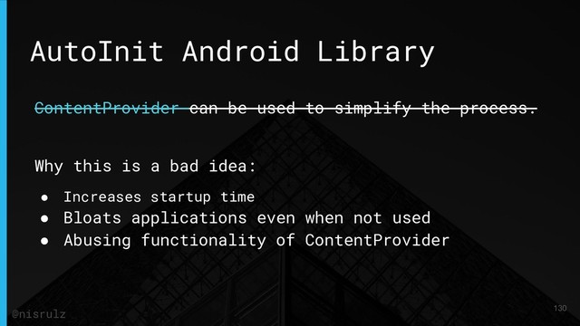 AutoInit Android Library
ContentProvider can be used to simplify the process.
Why this is a bad idea:
● Increases startup time
● Bloats applications even when not used
● Abusing functionality of ContentProvider
130
@nisrulz
