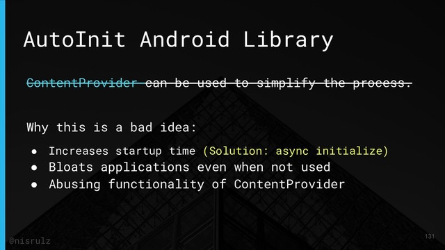AutoInit Android Library
ContentProvider can be used to simplify the process.
Why this is a bad idea:
● Increases startup time (Solution: async initialize)
● Bloats applications even when not used
● Abusing functionality of ContentProvider
131
@nisrulz
