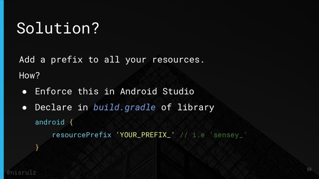 Add a prefix to all your resources.
How?
● Enforce this in Android Studio
● Declare in build.gradle of library
android {
resourcePrefix 'YOUR_PREFIX_' // i.e 'sensey_'
}
Solution?
58
@nisrulz
