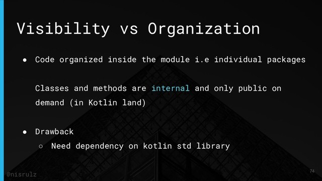 Visibility vs Organization
● Code organized inside the module i.e individual packages
Classes and methods are internal and only public on
demand (in Kotlin land)
● Drawback
○ Need dependency on kotlin std library
74
@nisrulz
