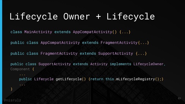 Lifecycle Owner + Lifecycle
class MainActivity extends AppCompatActivity() {...}
public class AppCompatActivity extends FragmentActivity{...}
public class FragmentActivity extends SupportActivity {...}
public class SupportActivity extends Activity implements LifecycleOwner,
Component {
...
public Lifecycle getLifecycle() {return this.mLifecycleRegistry();}
...
}
83
@nisrulz
