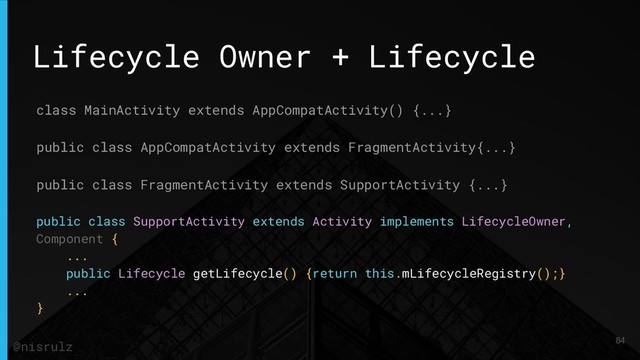 Lifecycle Owner + Lifecycle
class MainActivity extends AppCompatActivity() {...}
public class AppCompatActivity extends FragmentActivity{...}
public class FragmentActivity extends SupportActivity {...}
public class SupportActivity extends Activity implements LifecycleOwner,
Component {
...
public Lifecycle getLifecycle() {return this.mLifecycleRegistry();}
...
}
84
@nisrulz
