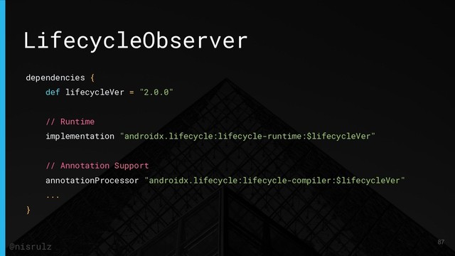 LifecycleObserver
dependencies {
def lifecycleVer = "2.0.0"
// Runtime
implementation "androidx.lifecycle:lifecycle-runtime:$lifecycleVer"
// Annotation Support
annotationProcessor "androidx.lifecycle:lifecycle-compiler:$lifecycleVer"
...
}
87
@nisrulz
