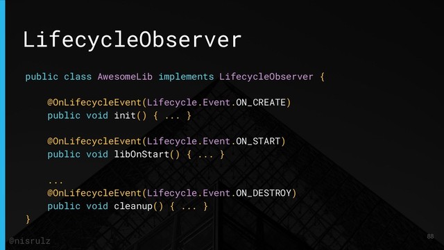 LifecycleObserver
public class AwesomeLib implements LifecycleObserver {
@OnLifecycleEvent(Lifecycle.Event.ON_CREATE)
public void init() { ... }
@OnLifecycleEvent(Lifecycle.Event.ON_START)
public void libOnStart() { ... }
...
@OnLifecycleEvent(Lifecycle.Event.ON_DESTROY)
public void cleanup() { ... }
}
88
@nisrulz
