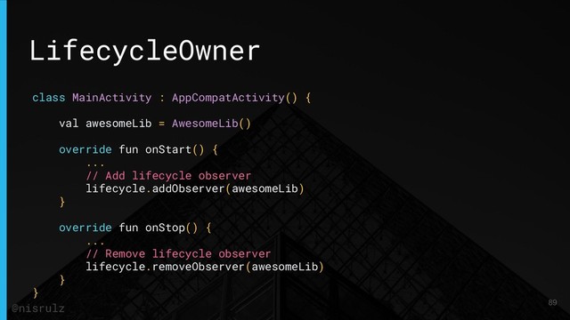 LifecycleOwner
class MainActivity : AppCompatActivity() {
val awesomeLib = AwesomeLib()
override fun onStart() {
...
// Add lifecycle observer
lifecycle.addObserver(awesomeLib)
}
override fun onStop() {
...
// Remove lifecycle observer
lifecycle.removeObserver(awesomeLib)
}
}
89
@nisrulz
