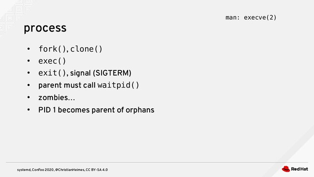 systemd, ConFoo 2020, @ChristianHeimes, CC BY-SA 4.0
●
fork(), clone()
●
exec()
●
exit(), signal (SIGTERM)
●
parent must call waitpid()
●
zombies…
●
PID 1 becomes parent of orphans
process man: execve(2)
