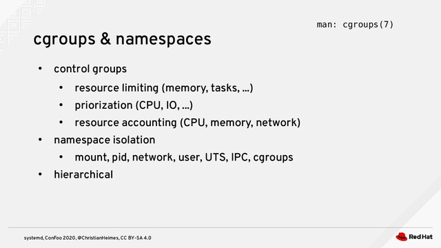 systemd, ConFoo 2020, @ChristianHeimes, CC BY-SA 4.0
●
control groups
●
resource limiting (memory, tasks, ...)
●
priorization (CPU, IO, ...)
●
resource accounting (CPU, memory, network)
●
namespace isolation
●
mount, pid, network, user, UTS, IPC, cgroups
●
hierarchical
cgroups & namespaces man: cgroups(7)
