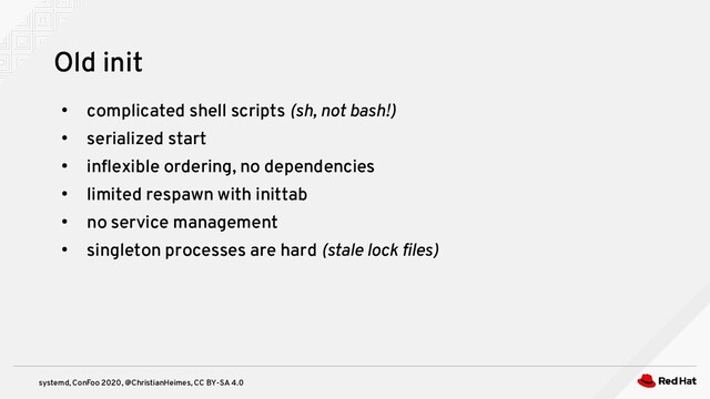 systemd, ConFoo 2020, @ChristianHeimes, CC BY-SA 4.0
●
complicated shell scripts (sh, not bash!)
●
serialized start
●
inflexible ordering, no dependencies
●
limited respawn with inittab
●
no service management
●
singleton processes are hard (stale lock files)
Old init
