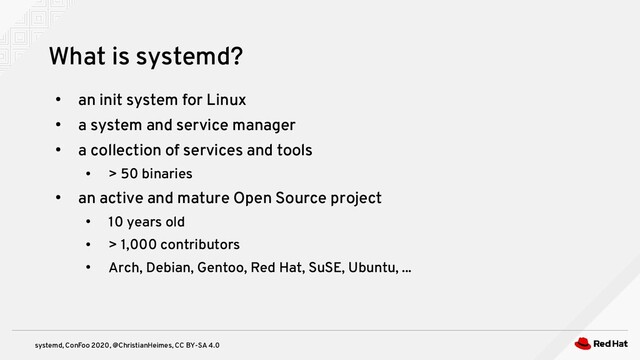 systemd, ConFoo 2020, @ChristianHeimes, CC BY-SA 4.0
●
an init system for Linux
●
a system and service manager
●
a collection of services and tools
●
> 50 binaries
●
an active and mature Open Source project
●
10 years old
●
> 1,000 contributors
●
Arch, Debian, Gentoo, Red Hat, SuSE, Ubuntu, ...
What is systemd?
