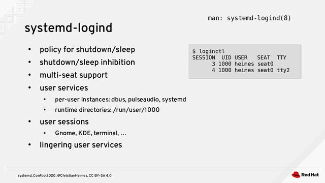 systemd, ConFoo 2020, @ChristianHeimes, CC BY-SA 4.0
●
policy for shutdown/sleep
●
shutdown/sleep inhibition
●
multi-seat support
●
user services
●
per-user instances: dbus, pulseaudio, systemd
●
runtime directories: /run/user/1000
●
user sessions
●
Gnome, KDE, terminal, …
●
lingering user services
$ loginctl
SESSION UID USER SEAT TTY
3 1000 heimes seat0
4 1000 heimes seat0 tty2
$ loginctl
SESSION UID USER SEAT TTY
3 1000 heimes seat0
4 1000 heimes seat0 tty2
systemd-logind man: systemd-logind(8)
