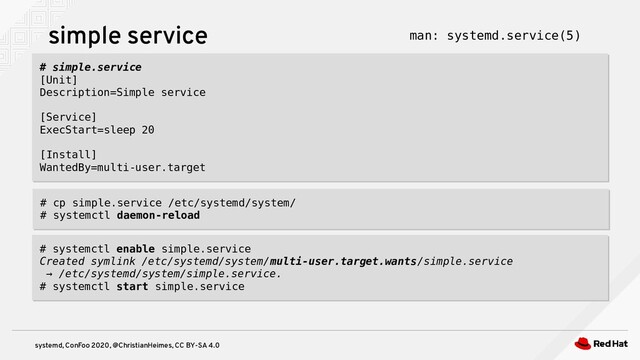 systemd, ConFoo 2020, @ChristianHeimes, CC BY-SA 4.0
simple service
# simple.service
[Unit]
Description=Simple service
[Service]
ExecStart=sleep 20
[Install]
WantedBy=multi-user.target
# simple.service
[Unit]
Description=Simple service
[Service]
ExecStart=sleep 20
[Install]
WantedBy=multi-user.target
# cp simple.service /etc/systemd/system/
# systemctl daemon-reload
# cp simple.service /etc/systemd/system/
# systemctl daemon-reload
# systemctl enable simple.service
Created symlink /etc/systemd/system/multi-user.target.wants/simple.service
→ /etc/systemd/system/simple.service.
# systemctl start simple.service
# systemctl enable simple.service
Created symlink /etc/systemd/system/multi-user.target.wants/simple.service
→ /etc/systemd/system/simple.service.
# systemctl start simple.service
man: systemd.service(5)
