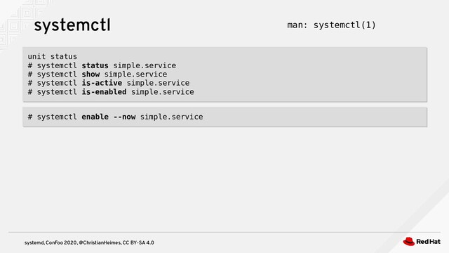 systemd, ConFoo 2020, @ChristianHeimes, CC BY-SA 4.0
systemctl
unit status
# systemctl status simple.service
# systemctl show simple.service
# systemctl is-active simple.service
# systemctl is-enabled simple.service
unit status
# systemctl status simple.service
# systemctl show simple.service
# systemctl is-active simple.service
# systemctl is-enabled simple.service
man: systemctl(1)
# systemctl enable --now simple.service
# systemctl enable --now simple.service
