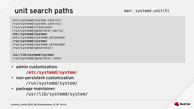 systemd, ConFoo 2020, @ChristianHeimes, CC BY-SA 4.0
unit search paths
/etc/systemd/system.control/
/run/systemd/system.control/
/run/systemd/transient/
/run/systemd/generator.early/
/etc/systemd/system/
/etc/systemd/systemd.attached/
/run/systemd/system/
/run/systemd/systemd.attached/
/run/systemd/generator/
...
/usr/lib/systemd/system/
/run/systemd/generator.late/
/etc/systemd/system.control/
/run/systemd/system.control/
/run/systemd/transient/
/run/systemd/generator.early/
/etc/systemd/system/
/etc/systemd/systemd.attached/
/run/systemd/system/
/run/systemd/systemd.attached/
/run/systemd/generator/
...
/usr/lib/systemd/system/
/run/systemd/generator.late/
●
admin customization:
/etc/systemd/system/
●
non-persistent customization:
/run/systemd/system/
●
package maintainer:
/usr/lib/systemd/system/
man: systemd.unit(5)
