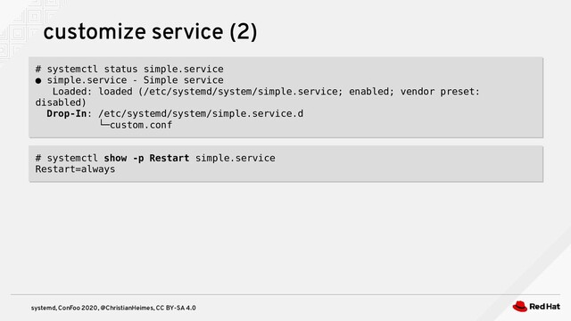systemd, ConFoo 2020, @ChristianHeimes, CC BY-SA 4.0
customize service (2)
# systemctl status simple.service
● simple.service - Simple service
Loaded: loaded (/etc/systemd/system/simple.service; enabled; vendor preset:
disabled)
Drop-In: /etc/systemd/system/simple.service.d
└─custom.conf
# systemctl status simple.service
● simple.service - Simple service
Loaded: loaded (/etc/systemd/system/simple.service; enabled; vendor preset:
disabled)
Drop-In: /etc/systemd/system/simple.service.d
└─custom.conf
# systemctl show -p Restart simple.service
Restart=always
# systemctl show -p Restart simple.service
Restart=always
