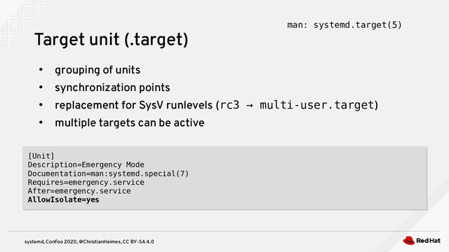 systemd, ConFoo 2020, @ChristianHeimes, CC BY-SA 4.0
●
grouping of units
●
synchronization points
●
replacement for SysV runlevels (rc3 → multi-user.target)
●
multiple targets can be active
Target unit (.target)
[Unit]
Description=Emergency Mode
Documentation=man:systemd.special(7)
Requires=emergency.service
After=emergency.service
AllowIsolate=yes
[Unit]
Description=Emergency Mode
Documentation=man:systemd.special(7)
Requires=emergency.service
After=emergency.service
AllowIsolate=yes
man: systemd.target(5)
