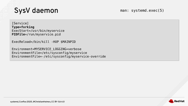 systemd, ConFoo 2020, @ChristianHeimes, CC BY-SA 4.0
SysV daemon
[Service]
Type=forking
ExecStart=/usr/bin/myservice
PIDFile=/run/myservice.pid
ExecReload=/bin/kill -HUP $MAINPID
Environment=MYSERVICE_LOGGING=verbose
EnvironmentFile=/etc/sysconfig/myservice
EnvironmentFile=-/etc/sysconfig/myservice-override
[Service]
Type=forking
ExecStart=/usr/bin/myservice
PIDFile=/run/myservice.pid
ExecReload=/bin/kill -HUP $MAINPID
Environment=MYSERVICE_LOGGING=verbose
EnvironmentFile=/etc/sysconfig/myservice
EnvironmentFile=-/etc/sysconfig/myservice-override
man: systemd.exec(5)
