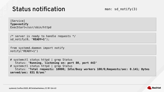 systemd, ConFoo 2020, @ChristianHeimes, CC BY-SA 4.0
[Service]
Type=notify
ExecStart=/usr/sbin/httpd
[Service]
Type=notify
ExecStart=/usr/sbin/httpd
Status notification man: sd_notify(3)
/* server is ready to handle requests */
sd_notify(0, "READY=1");
/* server is ready to handle requests */
sd_notify(0, "READY=1");
# systemctl status httpd | grep Status
Status: "Running, listening on: port 80, port 443"
# systemctl status httpd | grep Status
Status: "Total requests: 10000; Idle/Busy workers 100/0;Requests/sec: 0.141; Bytes
served/sec: 831 B/sec"
# systemctl status httpd | grep Status
Status: "Running, listening on: port 80, port 443"
# systemctl status httpd | grep Status
Status: "Total requests: 10000; Idle/Busy workers 100/0;Requests/sec: 0.141; Bytes
served/sec: 831 B/sec"
from systemd.daemon import notify
notify("READY=1")
from systemd.daemon import notify
notify("READY=1")
