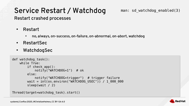 systemd, ConFoo 2020, @ChristianHeimes, CC BY-SA 4.0
●
Restart
●
no, always, on-success, on-failure, on-abnormal, on-abort, watchdog
●
RestartSec
●
WatchdogSec
Service Restart / Watchdog
Restart crashed processes
def watchdog_task():
while True:
if check_app():
notify("WATCHDOG=1") # ok
else:
notify("WATCHDOG=trigger") # trigger failure
wait = int(os.environ("WATCHDOG_USEC")) / 1_000_000
sleep(wait / 2)
Thread(target=watchdog_task).start()
def watchdog_task():
while True:
if check_app():
notify("WATCHDOG=1") # ok
else:
notify("WATCHDOG=trigger") # trigger failure
wait = int(os.environ("WATCHDOG_USEC")) / 1_000_000
sleep(wait / 2)
Thread(target=watchdog_task).start()
man: sd_watchdog_enabled(3)
