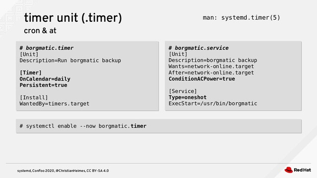 systemd, ConFoo 2020, @ChristianHeimes, CC BY-SA 4.0
# borgmatic.timer
[Unit]
Description=Run borgmatic backup
[Timer]
OnCalendar=daily
Persistent=true
[Install]
WantedBy=timers.target
# borgmatic.timer
[Unit]
Description=Run borgmatic backup
[Timer]
OnCalendar=daily
Persistent=true
[Install]
WantedBy=timers.target
timer unit (.timer)
cron & at
man: systemd.timer(5)
# borgmatic.service
[Unit]
Description=borgmatic backup
Wants=network-online.target
After=network-online.target
ConditionACPower=true
[Service]
Type=oneshot
ExecStart=/usr/bin/borgmatic
# borgmatic.service
[Unit]
Description=borgmatic backup
Wants=network-online.target
After=network-online.target
ConditionACPower=true
[Service]
Type=oneshot
ExecStart=/usr/bin/borgmatic
# systemctl enable --now borgmatic.timer
# systemctl enable --now borgmatic.timer
