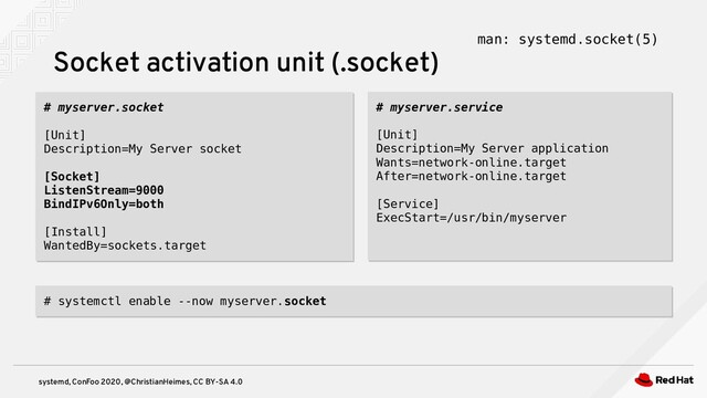 systemd, ConFoo 2020, @ChristianHeimes, CC BY-SA 4.0
# myserver.socket
[Unit]
Description=My Server socket
[Socket]
ListenStream=9000
BindIPv6Only=both
[Install]
WantedBy=sockets.target
# myserver.socket
[Unit]
Description=My Server socket
[Socket]
ListenStream=9000
BindIPv6Only=both
[Install]
WantedBy=sockets.target
Socket activation unit (.socket) man: systemd.socket(5)
# myserver.service
[Unit]
Description=My Server application
Wants=network-online.target
After=network-online.target
[Service]
ExecStart=/usr/bin/myserver
# myserver.service
[Unit]
Description=My Server application
Wants=network-online.target
After=network-online.target
[Service]
ExecStart=/usr/bin/myserver
# systemctl enable --now myserver.socket
# systemctl enable --now myserver.socket
