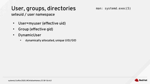 systemd, ConFoo 2020, @ChristianHeimes, CC BY-SA 4.0
●
User=myuser (effective uid)
●
Group (effective gid)
●
DynamicUser
●
dynamically allocated, unique UID/GID
User, groups, directories
seteuid / user namespace
man: systemd.exec(5)
