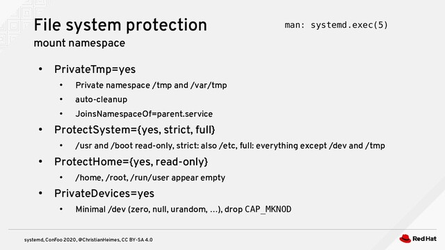 systemd, ConFoo 2020, @ChristianHeimes, CC BY-SA 4.0
●
PrivateTmp=yes
●
Private namespace /tmp and /var/tmp
●
auto-cleanup
●
JoinsNamespaceOf=parent.service
●
ProtectSystem={yes, strict, full}
●
/usr and /boot read-only, strict: also /etc, full: everything except /dev and /tmp
●
ProtectHome={yes, read-only}
●
/home, /root, /run/user appear empty
●
PrivateDevices=yes
●
Minimal /dev (zero, null, urandom, …), drop CAP_MKNOD
File system protection
mount namespace
man: systemd.exec(5)
