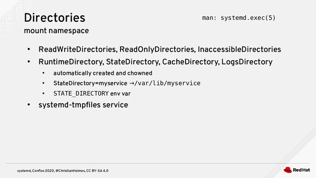 systemd, ConFoo 2020, @ChristianHeimes, CC BY-SA 4.0
●
ReadWriteDirectories, ReadOnlyDirectories, InaccessibleDirectories
●
RuntimeDirectory, StateDirectory, CacheDirectory, LogsDirectory
●
automatically created and chowned
●
StateDirectory=myservice →/var/lib/myservice
●
STATE_DIRECTORY env var
●
systemd-tmpfiles service
Directories
mount namespace
man: systemd.exec(5)
