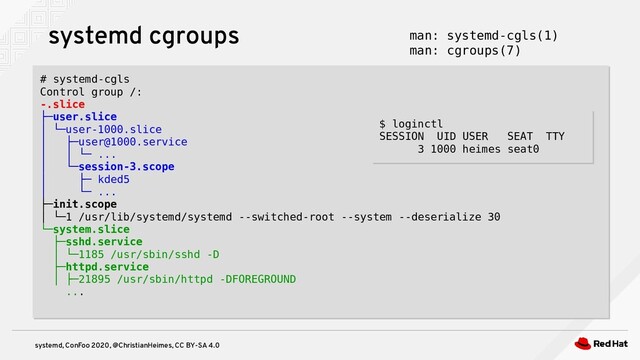 systemd, ConFoo 2020, @ChristianHeimes, CC BY-SA 4.0
systemd cgroups
# systemd-cgls
Control group /:
-.slice
├─user.slice
│ └─user-1000.slice
│ ├─user@1000.service
│ │ └─ ...
│ └─session-3.scope
│ ├─ kded5
│ └─ ...
├─init.scope
│ └─1 /usr/lib/systemd/systemd --switched-root --system --deserialize 30
└─system.slice
├─sshd.service
│ └─1185 /usr/sbin/sshd -D
├─httpd.service
│ ├─21895 /usr/sbin/httpd -DFOREGROUND
...
# systemd-cgls
Control group /:
-.slice
├─user.slice
│ └─user-1000.slice
│ ├─user@1000.service
│ │ └─ ...
│ └─session-3.scope
│ ├─ kded5
│ └─ ...
├─init.scope
│ └─1 /usr/lib/systemd/systemd --switched-root --system --deserialize 30
└─system.slice
├─sshd.service
│ └─1185 /usr/sbin/sshd -D
├─httpd.service
│ ├─21895 /usr/sbin/httpd -DFOREGROUND
...
man: systemd-cgls(1)
man: cgroups(7)
$ loginctl
SESSION UID USER SEAT TTY
3 1000 heimes seat0
$ loginctl
SESSION UID USER SEAT TTY
3 1000 heimes seat0
