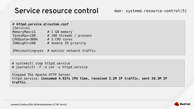 systemd, ConFoo 2020, @ChristianHeimes, CC BY-SA 4.0
Service resource control man: systemd.resource-control(5)
# httpd.service.d/custom.conf
[Service]
MemoryMax=1G # 1 GB memory
TasksMax=100 # 100 threads / process
CPUQuota=300% # 3 CPU cores
IOWeight=200 # double IO priority
IPAccounting=yes # monitor network traffic
# httpd.service.d/custom.conf
[Service]
MemoryMax=1G # 1 GB memory
TasksMax=100 # 100 threads / process
CPUQuota=300% # 3 CPU cores
IOWeight=200 # double IO priority
IPAccounting=yes # monitor network traffic
# systemctl stop httpd.service
# journalctl -f -o cat -u httpd.service
...
Stopped The Apache HTTP Server.
httpd.service: Consumed 4.927s CPU time, received 3.2M IP traffic, sent 58.3M IP
traffic.
# systemctl stop httpd.service
# journalctl -f -o cat -u httpd.service
...
Stopped The Apache HTTP Server.
httpd.service: Consumed 4.927s CPU time, received 3.2M IP traffic, sent 58.3M IP
traffic.
