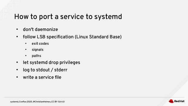 systemd, ConFoo 2020, @ChristianHeimes, CC BY-SA 4.0
●
don't daemonize
●
follow LSB specification (Linux Standard Base)
●
exit codes
●
signals
●
paths
●
let systemd drop privileges
●
log to stdout / stderr
●
write a service file
How to port a service to systemd
