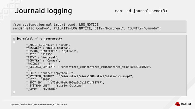 systemd, ConFoo 2020, @ChristianHeimes, CC BY-SA 4.0
Journald logging man: sd_journal_send(3)
from systemd.journal import send, LOG_NOTICE
send("Hello ConFoo", PRIORITY=LOG_NOTICE, CITY="Montreal", COUNTRY="Canada")
from systemd.journal import send, LOG_NOTICE
send("Hello ConFoo", PRIORITY=LOG_NOTICE, CITY="Montreal", COUNTRY="Canada")
$ journalctl -f -o json-pretty
{
"_AUDIT_LOGINUID" : "1000",
"MESSAGE" : "Hello ConFoo",
"SYSLOG_IDENTIFIER" : "python3",
"_PID" : "91755",
"CITY" : "Montreal",
"COUNTRY" : "Canada",
"PRIORITY" : "5",
"_SELINUX_CONTEXT" : "unconfined_u:unconfined_r:unconfined_t:s0-s0:c0.c1023",
...
"_EXE" : "/usr/bin/python3.7",
"_SYSTEMD_CGROUP" : "/user.slice/user-1000.slice/session-3.scope",
"_UID" : "1000",
"_BOOT_ID" : "fe72a9b80a9b4b6ea9c7e1887bf827f7",
"_SYSTEMD_UNIT" : "session-3.scope",
"_COMM" : "python3"
}
$ journalctl -f -o json-pretty
{
"_AUDIT_LOGINUID" : "1000",
"MESSAGE" : "Hello ConFoo",
"SYSLOG_IDENTIFIER" : "python3",
"_PID" : "91755",
"CITY" : "Montreal",
"COUNTRY" : "Canada",
"PRIORITY" : "5",
"_SELINUX_CONTEXT" : "unconfined_u:unconfined_r:unconfined_t:s0-s0:c0.c1023",
...
"_EXE" : "/usr/bin/python3.7",
"_SYSTEMD_CGROUP" : "/user.slice/user-1000.slice/session-3.scope",
"_UID" : "1000",
"_BOOT_ID" : "fe72a9b80a9b4b6ea9c7e1887bf827f7",
"_SYSTEMD_UNIT" : "session-3.scope",
"_COMM" : "python3"
}
