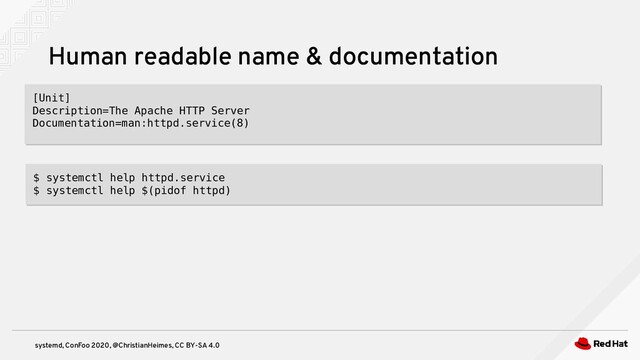 systemd, ConFoo 2020, @ChristianHeimes, CC BY-SA 4.0
Human readable name & documentation
[Unit]
Description=The Apache HTTP Server
Documentation=man:httpd.service(8)
[Unit]
Description=The Apache HTTP Server
Documentation=man:httpd.service(8)
$ systemctl help httpd.service
$ systemctl help $(pidof httpd)
$ systemctl help httpd.service
$ systemctl help $(pidof httpd)
