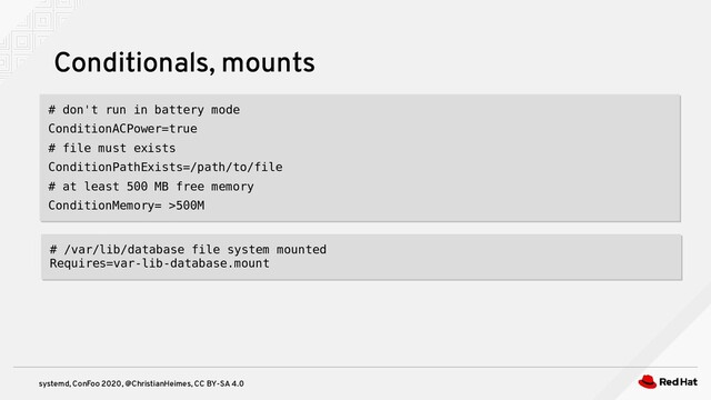 systemd, ConFoo 2020, @ChristianHeimes, CC BY-SA 4.0
Conditionals, mounts
# don't run in battery mode
ConditionACPower=true
# file must exists
ConditionPathExists=/path/to/file
# at least 500 MB free memory
ConditionMemory= >500M
# don't run in battery mode
ConditionACPower=true
# file must exists
ConditionPathExists=/path/to/file
# at least 500 MB free memory
ConditionMemory= >500M
# /var/lib/database file system mounted
Requires=var-lib-database.mount
# /var/lib/database file system mounted
Requires=var-lib-database.mount
