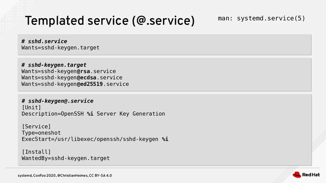 systemd, ConFoo 2020, @ChristianHeimes, CC BY-SA 4.0
Templated service (@.service) man: systemd.service(5)
# sshd-keygen.target
Wants=sshd-keygen@rsa.service
Wants=sshd-keygen@ecdsa.service
Wants=sshd-keygen@ed25519.service
# sshd-keygen.target
Wants=sshd-keygen@rsa.service
Wants=sshd-keygen@ecdsa.service
Wants=sshd-keygen@ed25519.service
# sshd.service
Wants=sshd-keygen.target
# sshd.service
Wants=sshd-keygen.target
# sshd-keygen@.service
[Unit]
Description=OpenSSH %i Server Key Generation
[Service]
Type=oneshot
ExecStart=/usr/libexec/openssh/sshd-keygen %i
[Install]
WantedBy=sshd-keygen.target
# sshd-keygen@.service
[Unit]
Description=OpenSSH %i Server Key Generation
[Service]
Type=oneshot
ExecStart=/usr/libexec/openssh/sshd-keygen %i
[Install]
WantedBy=sshd-keygen.target
