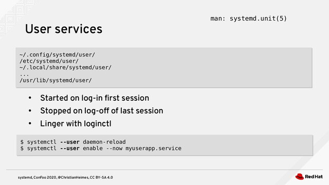systemd, ConFoo 2020, @ChristianHeimes, CC BY-SA 4.0
●
Started on log-in first session
●
Stopped on log-off of last session
●
Linger with loginctl
User services man: systemd.unit(5)
~/.config/systemd/user/
/etc/systemd/user/
~/.local/share/systemd/user/
...
/usr/lib/systemd/user/
~/.config/systemd/user/
/etc/systemd/user/
~/.local/share/systemd/user/
...
/usr/lib/systemd/user/
$ systemctl --user daemon-reload
$ systemctl --user enable --now myuserapp.service
$ systemctl --user daemon-reload
$ systemctl --user enable --now myuserapp.service
