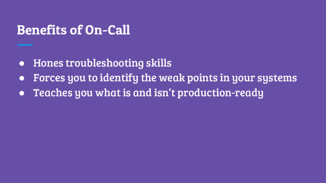Benefits of On-Call
● Hones troubleshooting skills
● Forces you to identify the weak points in your systems
● Teaches you what is and isn’t production-ready
