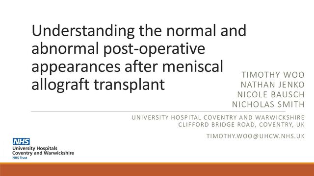 Understanding the normal and
abnormal post-operative
appearances after meniscal
allograft transplant TIMOTHY WOO
NATHAN JENKO
NICOLE BAUSCH
NICHOLAS SMITH
UNIVERSITY HOSPITAL COVENTRY AND WARWICKSHIRE
CLIFFORD BRIDGE ROAD, COVENTRY, UK
TIMOTHY.WOO@UHCW.NHS.UK
