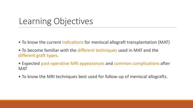 Learning Objectives
• To know the current indications for meniscal allograft transplantation (MAT)
• To become familiar with the different techniques used in MAT and the
different graft types.
• Expected post-operative MRI appearances and common complications after
MAT
• To know the MRI techniques best used for follow-up of meniscal allografts.
