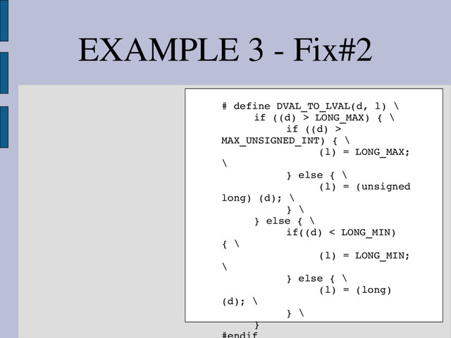 EXAMPLE 3 ­ Fix#2
# define DVAL_TO_LVAL(d, l) \
if ((d) > LONG_MAX) { \
if ((d) >
MAX_UNSIGNED_INT) { \
(l) = LONG_MAX;
\
} else { \
(l) = (unsigned
long) (d); \
} \
} else { \
if((d) < LONG_MIN)
{ \
(l) = LONG_MIN;
\
} else { \
(l) = (long)
(d); \
} \
}
