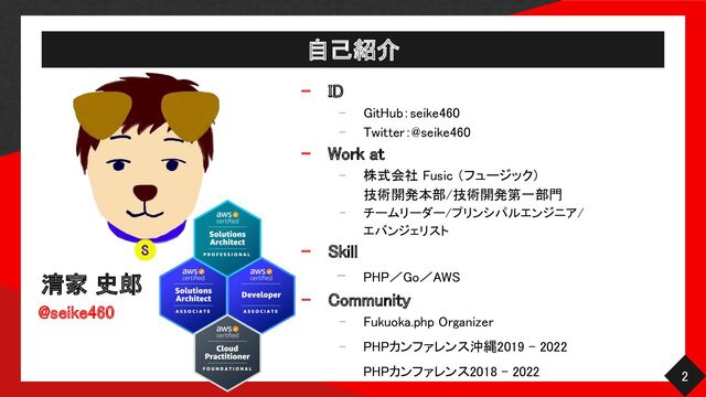 自己紹介 
清家 史郎 
@seike460 
- ID 
- GitHub：seike460 
- Twitter：@seike460 
- Work at 
- 株式会社 Fusic （フュージック）  
技術開発本部/技術開発第一部門  
- チームリーダー/プリンシパルエンジニア/
 
エバンジェリスト 
- Skill 
- PHP／Go／AWS 
- Community 
- Fukuoka.php Organizer  
- PHPカンファレンス沖縄2019 - 2022  
PHPカンファレンス2018 - 2022   2 
