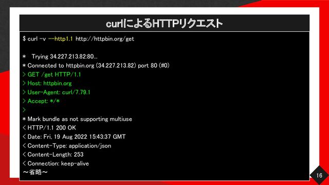 curlによるHTTPリクエスト 
16 
$ curl -v --http1.1 http://httpbin.org/get  
 
* Trying 34.227.213.82:80...  
* Connected to httpbin.org (34.227.213.82) port 80 (#0)  
> GET /get HTTP/1.1  
> Host: httpbin.org 
> User-Agent: curl/7.79.1  
> Accept: */* 
> 
* Mark bundle as not supporting multiuse  
< HTTP/1.1 200 OK  
< Date: Fri, 19 Aug 2022 15:43:37 GMT  
< Content-Type: application/json  
< Content-Length: 253  
< Connection: keep-alive  
〜省略〜 
