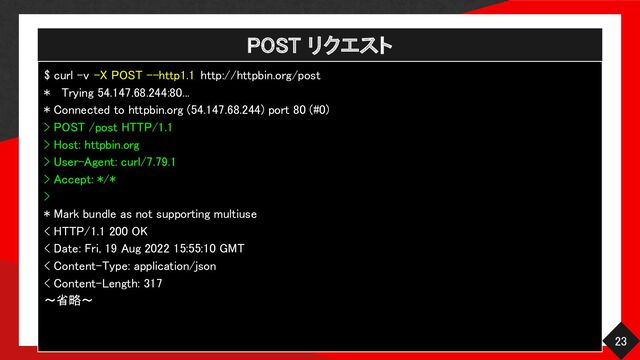 POST リクエスト 
23 
$ curl -v -X POST --http1.1 http://httpbin.org/post  
* Trying 54.147.68.244:80...  
* Connected to httpbin.org (54.147.68.244) port 80 (#0)  
> POST /post HTTP/1.1  
> Host: httpbin.org 
> User-Agent: curl/7.79.1  
> Accept: */* 
> 
* Mark bundle as not supporting multiuse  
< HTTP/1.1 200 OK  
< Date: Fri, 19 Aug 2022 15:55:10 GMT  
< Content-Type: application/json  
< Content-Length: 317  
〜省略〜 

