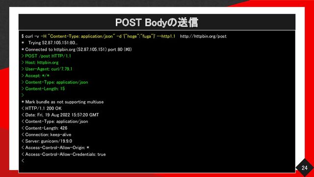 POST Bodyの送信 
24 
$ curl -v -H "Content-Type: application/json" -d '{"hoge":"fuga"}' --http1.1 http://httpbin.org/post  
* Trying 52.87.105.151:80...  
* Connected to httpbin.org (52.87.105.151) port 80 (#0)  
> POST /post HTTP/1.1  
> Host: httpbin.org  
> User-Agent: curl/7.79.1  
> Accept: */* 
> Content-Type: application/json  
> Content-Length: 15  
> 
* Mark bundle as not supporting multiuse  
< HTTP/1.1 200 OK  
< Date: Fri, 19 Aug 2022 15:57:20 GMT  
< Content-Type: application/json  
< Content-Length: 426  
< Connection: keep-alive  
< Server: gunicorn/19.9.0  
< Access-Control-Allow-Origin: *  
< Access-Control-Allow-Credentials: true  
< 
