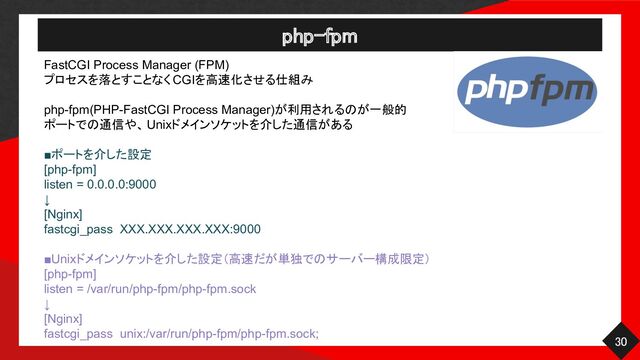 php-fpm 
30 
FastCGI Process Manager (FPM)
プロセスを落とすことなく CGIを高速化させる仕組み
php-fpm(PHP-FastCGI Process Manager)が利用されるのが一般的
ポートでの通信や、Unixドメインソケットを介した通信がある
■ポートを介した設定
[php-fpm]
listen = 0.0.0.0:9000
↓
[Nginx]
fastcgi_pass XXX.XXX.XXX.XXX:9000
■Unixドメインソケットを介した設定（高速だが単独でのサーバー構成限定）
[php-fpm]
listen = /var/run/php-fpm/php-fpm.sock
↓
[Nginx]
fastcgi_pass unix:/var/run/php-fpm/php-fpm.sock;
