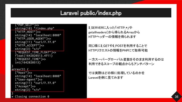 Laravel public/index.php 
36 
$_SERVERに入った「HTTP_*」や
 
getallheaders()から得られるArrayから
 
HTTPヘッダーの情報を得られます
 
 
同じ様に$_GETや$_POSTを利用することで
 
HTTPリクエストの情報をPHPにて取得可能
 
 
一方スーパーグローバル変数をそのまま利用するのは
 
利用できるスコープの観点からもアンチパターン
 
 
では実際はどの様に処理しているのかを
 
Laravelを例に見てみます 
