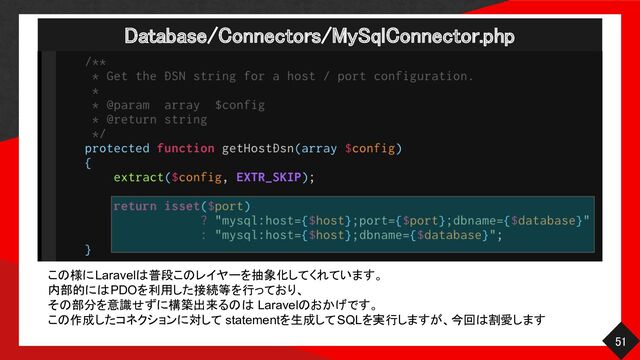 Database/Connectors/MySqlConnector.php 
51 
この様にLaravelは普段このレイヤーを抽象化してくれています。
内部的にはPDOを利用した接続等を行っており、
その部分を意識せずに構築出来るのは Laravelのおかげです。
この作成したコネクションに対して statementを生成してSQLを実行しますが、今回は割愛します
