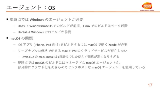 エージェント：OS
§ 現時点では Windows のエージェントが必要
- Unity → Windows/macOS でのビルドが前提、Linux でのビルドはベータ段階
- Unreal → Windows でのビルドが前提
§ macOS の問題
- iOS アプリ (iPhone, iPad 向け) をビルドするには macOS で動く Xcode が必要
- リーズナブルな価格で使える macOS VM のクラウドサービスが存在しない
- AWS EC2 の mac1.metal は1⽇単位でしか使えず価格が⾼くなりすぎる
- 現時点では macOS のビルドにはマネージドな macOS エージェントか、
部分的にクラウド化をあきらめてセルフホストな macOS エージェントを使⽤している
